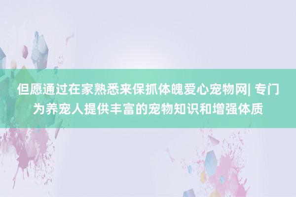 但愿通过在家熟悉来保抓体魄爱心宠物网| 专门为养宠人提供丰富的宠物知识和增强体质