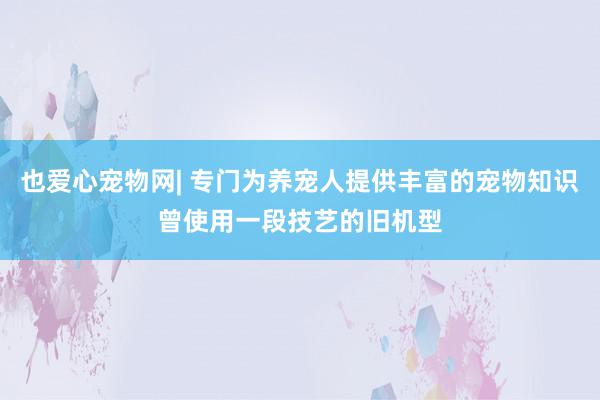 也爱心宠物网| 专门为养宠人提供丰富的宠物知识曾使用一段技艺的旧机型