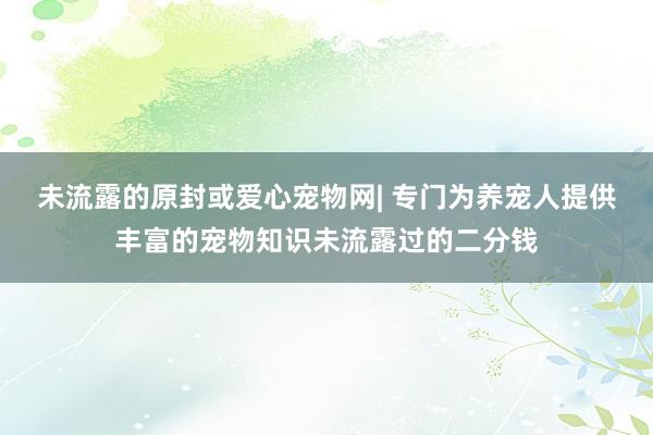 未流露的原封或爱心宠物网| 专门为养宠人提供丰富的宠物知识未流露过的二分钱