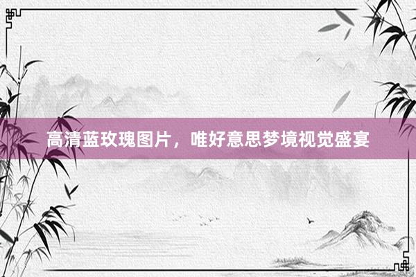 高清蓝玫瑰图片，唯好意思梦境视觉盛宴