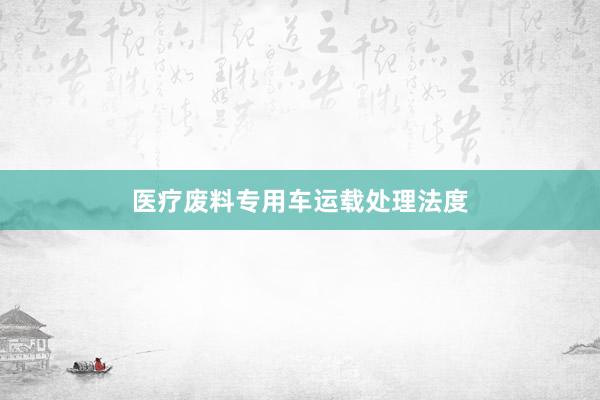 医疗废料专用车运载处理法度